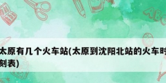太原有幾個(gè)火車(chē)站(太原到沈陽(yáng)北站的火車(chē)時(shí)刻表)